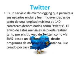 Twitter
• Es un servicio de microblogging que permite a
sus usuarios enviar y leer micro-entradas de
texto de una longitud máxima de 140
caracteres denominados como "tweets". El
envío de estos mensajes se puede realizar
tanto por el sitio web de Twitter, como vía
SMS desde un teléfono móvil, desde
programas de mensajería instantánea. Fue
creado por Jack Dorsey
 