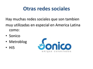 Otras redes sociales
Hay muchas redes sociales que son tambien
muy utilizadas en especial en America Latina
como:
• Sonico
• Metroblog
• Hi5
 