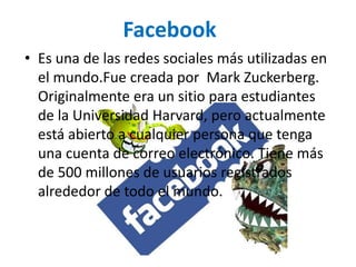 • Es una de las redes sociales más utilizadas en
el mundo.Fue creada por Mark Zuckerberg.
Originalmente era un sitio para estudiantes
de la Universidad Harvard, pero actualmente
está abierto a cualquier persona que tenga
una cuenta de correo electrónico. Tiene más
de 500 millones de usuarios registrados
alrededor de todo el mundo.
Facebook
 