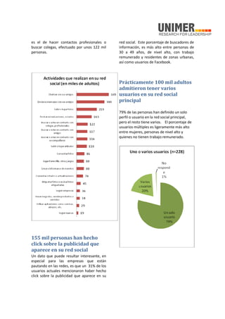 es el de hacer contactos profesionales o
buscar colegas, efectuado por unos 122 mil
personas.
155 mil personas han hecho
click sobre la publicidad que
aparece en su red social
Un dato que puede resultar interesante, en
especial para las empresas que están
pautando en las redes, es que un 31% de los
usuarios actuales mencionaron haber hecho
click sobre la publicidad que aparece en su
red social. Este porcentaje de buscadores de
información, es más alto entre personas de
30 a 49 años, de nivel alto, con trabajo
remunerado y residentes de zonas urbanas,
así como usuarios de Facebook.
Prácticamente 100 mil adultos
admitieron tener varios
usuarios en su red social
principal
79% de las personas han definido un solo
perfil o usuario en la red social principal,
pero el resto tiene varios. El porcentaje de
usuarios múltiples es ligeramente más alto
entre mujeres, personas de nivel alto y
quienes no tienen trabajo remunerado.
 