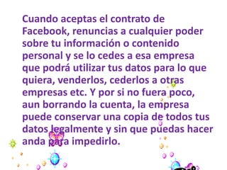 Cuando aceptas el contrato de
Facebook, renuncias a cualquier poder
sobre tu información o contenido
personal y se lo cedes a esa empresa
que podrá utilizar tus datos para lo que
quiera, venderlos, cederlos a otras
empresas etc. Y por si no fuera poco,
aun borrando la cuenta, la empresa
puede conservar una copia de todos tus
datos legalmente y sin que puedas hacer
anda para impedirlo.
 