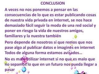 CONCLUSION
A veces no nos ponemos a pensar en las
consecuencias de lo que es estar publicando cosas
de nuestra vida privada en internet, se nos hace
demasiado fácil seguir la moda de una red social y
poner en riesgo la vida de nuestros amigos,
familiares y la nuestra también
Pero depende de nosotros sí que remos que nos
pase algo al publicar datos e imagines en internet
Todos de alguna forma estamos avisados…
No es malo utilizar internet si no que es malo que
no sepamos lo que en un futuro nos pueda llegar a
pasar
 
