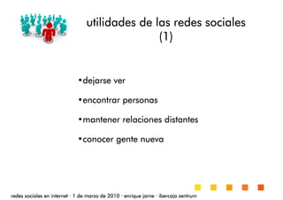 utilidades de las redes socialesutilidades de las redes socialesutilidades de las redes socialesutilidades de las redes sociales
(1)(1)(1)(1)
redes sociales en internetredes sociales en internetredes sociales en internetredes sociales en internet ···· 1 de marzo de 20101 de marzo de 20101 de marzo de 20101 de marzo de 2010 ···· enrique jarneenrique jarneenrique jarneenrique jarne ···· ibercaja zentrumibercaja zentrumibercaja zentrumibercaja zentrum
•dejarse verdejarse verdejarse verdejarse ver
•encontrar personasencontrar personasencontrar personasencontrar personas
•mantener relaciones distantesmantener relaciones distantesmantener relaciones distantesmantener relaciones distantes
•conocer gente nuevaconocer gente nuevaconocer gente nuevaconocer gente nueva
 