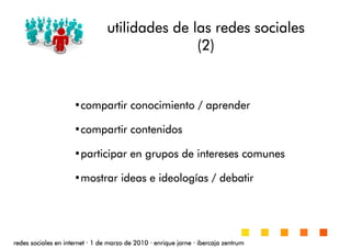 utilidades de las redes socialesutilidades de las redes socialesutilidades de las redes socialesutilidades de las redes sociales
(2)(2)(2)(2)
redes sociales en internetredes sociales en internetredes sociales en internetredes sociales en internet ···· 1 de marzo de 20101 de marzo de 20101 de marzo de 20101 de marzo de 2010 ···· enrique jarneenrique jarneenrique jarneenrique jarne ···· ibercaja zentrumibercaja zentrumibercaja zentrumibercaja zentrum
•compartir conocimiento / aprendercompartir conocimiento / aprendercompartir conocimiento / aprendercompartir conocimiento / aprender
•compartir contenidoscompartir contenidoscompartir contenidoscompartir contenidos
•participar en grupos de intereses comunesparticipar en grupos de intereses comunesparticipar en grupos de intereses comunesparticipar en grupos de intereses comunes
•mostrar ideas e ideologmostrar ideas e ideologmostrar ideas e ideologmostrar ideas e ideologíííías / debatiras / debatiras / debatiras / debatir
 