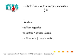 utilidades de las redes socialesutilidades de las redes socialesutilidades de las redes socialesutilidades de las redes sociales
(3)(3)(3)(3)
redes sociales en internetredes sociales en internetredes sociales en internetredes sociales en internet ···· 1 de marzo de 20101 de marzo de 20101 de marzo de 20101 de marzo de 2010 ···· enrique jarneenrique jarneenrique jarneenrique jarne ···· ibercaja zentrumibercaja zentrumibercaja zentrumibercaja zentrum
•divertirsedivertirsedivertirsedivertirse
•realizar negociosrealizar negociosrealizar negociosrealizar negocios
•encontrar / ofrecer trabajoencontrar / ofrecer trabajoencontrar / ofrecer trabajoencontrar / ofrecer trabajo
•realizar trabajorealizar trabajorealizar trabajorealizar trabajo colaborativocolaborativocolaborativocolaborativo
 