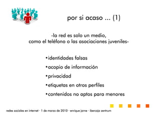 por si acasopor si acasopor si acasopor si acaso ... (1)... (1)... (1)... (1)
redes sociales en internetredes sociales en internetredes sociales en internetredes sociales en internet ···· 1 de marzo de 20101 de marzo de 20101 de marzo de 20101 de marzo de 2010 ···· enrique jarneenrique jarneenrique jarneenrique jarne ···· ibercaja zentrumibercaja zentrumibercaja zentrumibercaja zentrum
•identidades falsasidentidades falsasidentidades falsasidentidades falsas
•acopio de informaciacopio de informaciacopio de informaciacopio de informacióóóónnnn
•privacidadprivacidadprivacidadprivacidad
•etiquetas en otros perfilesetiquetas en otros perfilesetiquetas en otros perfilesetiquetas en otros perfiles
•contenidos no aptos para menorescontenidos no aptos para menorescontenidos no aptos para menorescontenidos no aptos para menores
----la red es solo un medio,la red es solo un medio,la red es solo un medio,la red es solo un medio,
como el telcomo el telcomo el telcomo el telééééfono o las asociaciones juvenilesfono o las asociaciones juvenilesfono o las asociaciones juvenilesfono o las asociaciones juveniles----
 