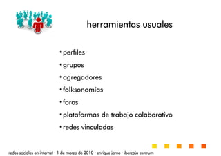 •perfilesperfilesperfilesperfiles
•gruposgruposgruposgrupos
•agregadoresagregadoresagregadoresagregadores
•folksonomfolksonomfolksonomfolksonomííííasasasas
•forosforosforosforos
•plataformas de trabajoplataformas de trabajoplataformas de trabajoplataformas de trabajo colaborativocolaborativocolaborativocolaborativo
•redes vinculadasredes vinculadasredes vinculadasredes vinculadas
redes sociales en internetredes sociales en internetredes sociales en internetredes sociales en internet ···· 1 de marzo de 20101 de marzo de 20101 de marzo de 20101 de marzo de 2010 ···· enrique jarneenrique jarneenrique jarneenrique jarne ···· ibercaja zentrumibercaja zentrumibercaja zentrumibercaja zentrum
herramientas usualesherramientas usualesherramientas usualesherramientas usuales
 