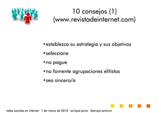 10 consejos (1)10 consejos (1)10 consejos (1)10 consejos (1)
((((wwwwwwwwwwww....revistadeinternetrevistadeinternetrevistadeinternetrevistadeinternet.com).com).com).com)
•establezca su estrategia y sus objetivosestablezca su estrategia y sus objetivosestablezca su estrategia y sus objetivosestablezca su estrategia y sus objetivos
•seleccioneseleccioneseleccioneseleccione
•no pagueno pagueno pagueno pague
•no fomente agrupaciones elitistasno fomente agrupaciones elitistasno fomente agrupaciones elitistasno fomente agrupaciones elitistas
•sea sincero/asea sincero/asea sincero/asea sincero/a
redes sociales en internetredes sociales en internetredes sociales en internetredes sociales en internet ···· 1 de marzo de 20101 de marzo de 20101 de marzo de 20101 de marzo de 2010 ···· enrique jarneenrique jarneenrique jarneenrique jarne ···· ibercaja zentrumibercaja zentrumibercaja zentrumibercaja zentrum
 