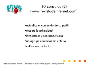 10 consejos (2)10 consejos (2)10 consejos (2)10 consejos (2)
((((wwwwwwwwwwww....revistadeinternetrevistadeinternetrevistadeinternetrevistadeinternet.com).com).com).com)
•actualice el contenido de su perfilactualice el contenido de su perfilactualice el contenido de su perfilactualice el contenido de su perfil
•respete la privacidadrespete la privacidadrespete la privacidadrespete la privacidad
•involúcrese y sea proactivo/ainvolúcrese y sea proactivo/ainvolúcrese y sea proactivo/ainvolúcrese y sea proactivo/a
•no agrupe contactos sin criteriono agrupe contactos sin criteriono agrupe contactos sin criteriono agrupe contactos sin criterio
•cultive sus contactoscultive sus contactoscultive sus contactoscultive sus contactos
redes sociales en internetredes sociales en internetredes sociales en internetredes sociales en internet ···· 1 de marzo de 20101 de marzo de 20101 de marzo de 20101 de marzo de 2010 ···· enrique jarneenrique jarneenrique jarneenrique jarne ···· ibercaja zentrumibercaja zentrumibercaja zentrumibercaja zentrum
 