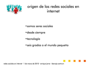 origen de las redes sociales enorigen de las redes sociales enorigen de las redes sociales enorigen de las redes sociales en
internetinternetinternetinternet
redes sociales en internetredes sociales en internetredes sociales en internetredes sociales en internet ···· 1 de marzo de 20101 de marzo de 20101 de marzo de 20101 de marzo de 2010 ···· enrique jarneenrique jarneenrique jarneenrique jarne ···· ibercaja zentrumibercaja zentrumibercaja zentrumibercaja zentrum
•somos seres socialessomos seres socialessomos seres socialessomos seres sociales
•desde siempredesde siempredesde siempredesde siempre
•tecnologtecnologtecnologtecnologííííaaaa
•seis grados o el mundo pequeseis grados o el mundo pequeseis grados o el mundo pequeseis grados o el mundo pequeññññoooo
 