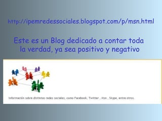 http://ipemredessociales.blogspot.com/p/msn.html
Este es un Blog dedicado a contar toda
la verdad, ya sea positivo y negativo
 