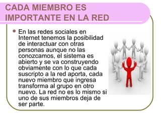 CADA MIEMBRO ES
IMPORTANTE EN LA RED
 En las redes sociales en
Internet tenemos la posibilidad
de interactuar con otras
personas aunque no las
conozcamos, el sistema es
abierto y se va construyendo
obviamente con lo que cada
suscripto a la red aporta, cada
nuevo miembro que ingresa
transforma al grupo en otro
nuevo. La red no es lo mismo si
uno de sus miembros deja de
ser parte.
 