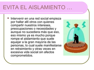 EVITA EL AISLAMIENTO …
 Intervenir en una red social empieza
por hallar allí otros con quienes
compartir nuestros intereses,
preocupaciones o necesidades y
aunque no sucediera más que eso,
eso mismo ya es mucho porque
rompe el aislamiento que suele
aquejar a la gran mayoría de las
personas, lo cual suele manifestarse
en retraimiento y otras veces en
excesiva vida social sin afectos
comprometidos.
 