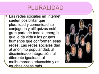 PLURALIDAD
 Las redes sociales en Internet
suelen posibilitar que
pluralidad y comunidad se
conjuguen y allí quizás esté
gran parte de toda la energía
que le da vida a los grupos
humanos que conforman esas
redes. Las redes sociales dan
al anónimo popularidad, al
discriminado integración, al
diferente igualdad, al
malhumorado educación y así
muchas cosas más
 