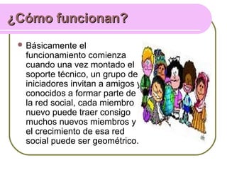 ¿Cómo funcionan?¿Cómo funcionan?
 Básicamente el
funcionamiento comienza
cuando una vez montado el
soporte técnico, un grupo de
iniciadores invitan a amigos y
conocidos a formar parte de
la red social, cada miembro
nuevo puede traer consigo
muchos nuevos miembros y
el crecimiento de esa red
social puede ser geométrico.
 