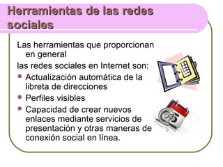 Herramientas de las redesHerramientas de las redes
socialessociales
Las herramientas que proporcionan
en general
las redes sociales en Internet son:
 Actualización automática de la
libreta de direcciones
 Perfiles visibles
 Capacidad de crear nuevos
enlaces mediante servicios de
presentación y otras maneras de
conexión social en línea.
 