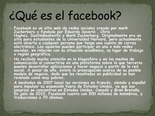 Facebook es un sitio web de redes sociales creado por markZuckerbera y fundado por Eduardo Saverin , Chris Hughes, DustinMoskovitz y Mark Zuckerberg. Originalmente era un sitio para estudiantes de la Universidad Harvard, pero actualmente está abierto a cualquier persona que tenga una cuenta de correo  electrónico. Los usuarios pueden participar en una o más redes sociales, en relación con su situación académica, su lugar de trabajo o región geográfica.Ha recibido mucha atención en la blogosfera y en los medios de comunicación al convertirse en una plataforma sobre la que terceros pueden desarrollar aplicaciones y hacer negocio a partir de la red social. A pesar de ello, existe la preocupación acerca de su posible modelo de negocio, dado que los resultados en publicidad se han revelado como muy pobres.A mediados de 2007 lanzó las versiones en francés, alemán y español para impulsar su expansión fuera de Estados Unidos, ya que sus usuarios se concentran en Estados Unidos, Canadá y Gran Bretaña. En julio de 2010, Facebook cuenta con 500 millones de miembros, y traducciones a 70 idiomas.¿Qué es el facebook?