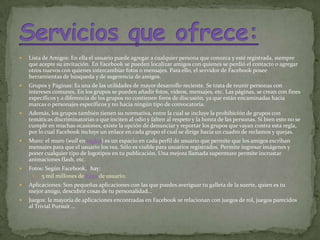 Lista de Amigos: En ella el usuario puede agregar a cualquier persona que conozca y esté registrada, siempre que acepte su invitación.7En Facebook se pueden localizar amigos con quienes se perdió el contacto o agregar otros nuevos con quienes intercambiar fotos o mensajes. Para ello, el servidor de Facebook posee herramientas de búsqueda y de sugerencia de amigos.Grupos y Páginas: Es una de las utilidades de mayor desarrollo reciente. Se trata de reunir personas con intereses comunes. En los grupos se pueden añadir fotos, vídeos, mensajes, etc. Las páginas, se crean con fines específicos y a diferencia de los grupos no contienen foros de discusión, ya que están encaminadas hacia marcas o personajes específicos y no hacia ningún tipo de convocatoria.Además, los grupos también tienen su normativa, entre la cual se incluye la prohibición de grupos con temáticas discriminatorias o que inciten al odio y falten al respeto y la honra de las personas. Si bien esto no se cumple en muchas ocasiones, existe la opción de denunciar y reportar los grupos que vayan contra esta regla, por lo cual Facebook incluye un enlace en cada grupo el cual se dirige hacia un cuadro de reclamos y quejas.Muro: el muro (wall en inglés) es un espacio en cada perfil de usuario que permite que los amigos escriban mensajes para que el usuario los vea. Sólo es visible para usuarios registrados. Permite ingresar imágenes y poner cualquier tipo de logotipos en tu publicación. Una mejora llamada supermuro permite incrustar animaciones flash, etc.Fotos: Según Facebook,8 hay:5 mil millones de fotos de usuario.Aplicaciones: Son pequeñas aplicaciones con las que puedes averiguar tu galleta de la suerte, quien es tu mejor amigo, descubrir cosas de tu personalidad...Juegos: la mayoría de aplicaciones encontradas en Facebook se relacionan con juegos de rol, juegos parecidos al Trivial Pursuit…Servicios que ofrece: