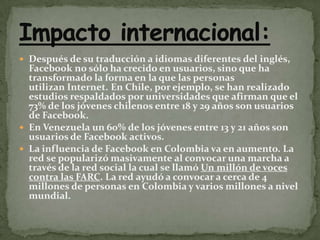 Después de su traducción a idiomas diferentes del inglés, Facebook no sólo ha crecido en usuarios, sino que ha transformado la forma en la que las personas utilizan Internet. En Chile, por ejemplo, se han realizado estudios respaldados por universidades que afirman que el 73% de los jóvenes chilenos entre 18 y 29 años son usuarios de Facebook.En Venezuela un 60% de los jóvenes entre 13 y 21 años son usuarios de Facebook activos.La influencia de Facebook en Colombia va en aumento. La red se popularizó masivamente al convocar una marcha a través de la red social la cual se llamó Un millón de voces contra las FARC. La red ayudó a convocar a cerca de 4 millones de personas en Colombia y varios millones a nivel mundial.Impacto internacional: