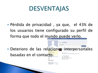 Pérdida de privacidad , ya que,  el 43% de los usuarios tiene configurado su perfil de forma que todo el mundo puede verlo. Deterioro de las relaciones interpersonales basadas en el contacto. 
