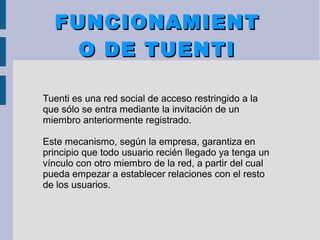 FUNCIONAMIENTFUNCIONAMIENT
O DE TUENTIO DE TUENTI
Tuenti es una red social de acceso restringido a la
que sólo se entra mediante la invitación de un
miembro anteriormente registrado.
Este mecanismo, según la empresa, garantiza en
principio que todo usuario recién llegado ya tenga un
vínculo con otro miembro de la red, a partir del cual
pueda empezar a establecer relaciones con el resto
de los usuarios.
 