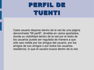 PERFIL DEPERFIL DE
TUENTITUENTI
Cada usuario dispone dentro de la red de una página
denominada "Mi perfil", dividida en varios apartados,
donde su visibilidad dentro de la red por el resto de
los usuarios puede ser regulada de manera a que
sólo sea visible por los amigos del usuario, por los
amigos de sus amigos o por todos los usuarios.
residencia, lo que el usuario busca dentro de la red.
 