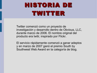 HISTORIA DEHISTORIA DE
TWITTERTWITTER
Twitter comenzó como un proyecto de
investigación y desarrollo dentro de Obvious, LLC,
durante marzo de 2006. El nombre original del
producto era twttr, inspirado por Flickr.
El servicio rápidamente comenzó a ganar adeptos
y en marzo de 2007 ganó el premio South by
Southwest Web Award en la categoría de blog.
 