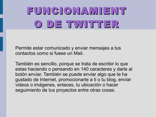FUNCIONAMIENTFUNCIONAMIENT
O DE TWITTERO DE TWITTER
Permite estar comunicado y enviar mensajes a tus
contactos como si fuese un Mail.
También es sencillo, porque se trata de escribir lo que
estas haciendo o pensando en 140 caracteres y darle al
botón enviar. También se puede enviar algo que te ha
gustado de Internet, promocionarte a ti o tu blog, enviar
videos o imágenes, enlaces, tu ubicación o hacer
seguimiento de tus proyectos entre otras cosas.
 