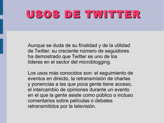 USOS DE TWITTERUSOS DE TWITTER
Aunque se duda de su finalidad y de la utilidad
de Twitter, su creciente número de seguidores
ha demostrado que Twitter es uno de los
líderes en el sector del microblogging.
Los usos más conocidos son: el seguimiento de
eventos en directo, la retransmisión de charlas
y ponencias a las que poca gente tiene acceso,
el intercambio de opiniones durante un evento
en el que la gente asiste como público o incluso
comentarios sobre películas o debates
retransmitidos por la televisión.
 