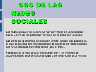 Las redes sociales en España se han convertido en un fenómeno
que el 73,7% de las personas mayores de 15 años son usuarios.
Las cifras de la empresa de medición 'online' indican que España es
el país de Europa con más porcentaje de usuarios de redes sociales
(un 73%), después del Reino Unido (casi el 80%).
Facebook és la más popular del mundo, con 4,31 millones de
usuarios,Tuenti está en segundo lugar y en tercer lugar está Fotolog.
USO DE LASUSO DE LAS
REDESREDES
SOCIALESSOCIALES
 