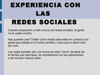 EXPERIENCIA CONEXPERIENCIA CON
LASLAS
REDES SOCIALESREDES SOCIALES
Cuando empezaron a salir a la luz las redes sociales, la gente
no la usaba mucho.
Hay quienes usan Twitter como medio para estar en contacto con
gente que trabaja en el mismo ámbito y otros que lo abren solo
por ocio.
Las redes sociales són una forma de estar “cerca” de parte de
la familia que esta lejos, de entretenerse con las aplicaciones
y de conocer nuevos sitios.
 