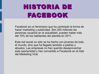 HISTORIA DEHISTORIA DE
FACEBOOKFACEBOOK
Facebook es un fenómeno que ha cambiado la forma de
hacer marketing y publicidad. Són 200 millones las
personas usuarios en la actualidad, pueden haber más
del 10% de los habitantes del planeta en 2011.
Esta red social no sólo se ha hecho con jóvenes de todo
el mundo, sino que ha llegado también a padres y
abuelos. Las empresas no han querido desaprovechar
esta oportunidad y han convertido a Facebook en el líder
del Marketing Viral.
 