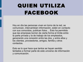 QUIEN UTILIZAQUIEN UTILIZA
FACEBOOKFACEBOOK
Hoy en día las personas viven en torno de la red, se
comunican, intercambian información, están en contacto
con sus conocidos, publican fotos… Esto ha permitido
que las empresas borren de cierta forma el límite entre
la parte privada y la de trabajo de los empleados,
generando una conexión entre las dos, y entre ellos y
los clientes, proveedores, amigos, familia y otros
contactos.
Esto es lo que hace que tantos se hayan sentido
tentados a formar parte de este universo de información
y comunicación.
 