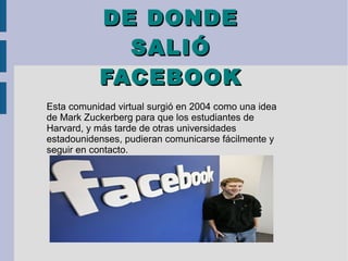 DE DONDEDE DONDE
SALIÓSALIÓ
FACEBOOKFACEBOOK
Esta comunidad virtual surgió en 2004 como una idea
de Mark Zuckerberg para que los estudiantes de
Harvard, y más tarde de otras universidades
estadounidenses, pudieran comunicarse fácilmente y
seguir en contacto.
 