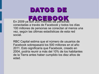 DATOS DEDATOS DE
FACEBOOKFACEBOOKEn 2009 ya son 200 millones las personas
conectadas a través de Facebook y todos los días
100 millones de personas se conectan al menos una
vez, según las últimas estadísticas de esta red
social.
RBC Capital estima que el número de usuarios de
Facebook sobrepasará los 500 millones en el año
2011. Esto significaría que Facebook, creado en
2004, podría reunir a más del 10% de los habitantes
de la Tierra antes haber cumplido los diez años de
edad.
 