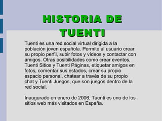 Tuenti es una red social virtual dirigida a la
población joven española. Permite al usuario crear
su propio perfil, subir fotos y vídeos y contactar con
amigos. Otras posibilidades como crear eventos,
Tuenti Sitios y Tuenti Páginas, etiquetar amigos en
fotos, comentar sus estados, crear su propio
espacio personal, chatear a través de su propio
chat y Tuenti Juegos, que son juegos dentro de la
red social.
Inaugurado en enero de 2006, Tuenti es uno de los
sitios web más visitados en España.
HISTORIA DEHISTORIA DE
TUENTITUENTI
 