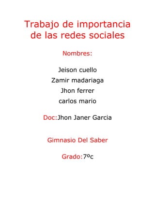 Trabajo de importancia
 de las redes sociales
        Nombres:

       Jeison cuello
     Zamir madariaga
        Jhon ferrer
       carlos mario

   Doc:Jhon Janer Garcia


    Gimnasio Del Saber

        Grado:7ºc
 