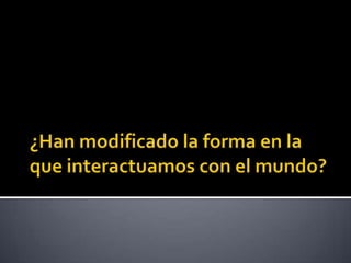 ¿Han modificado la forma en la que interactuamos con el mundo?
