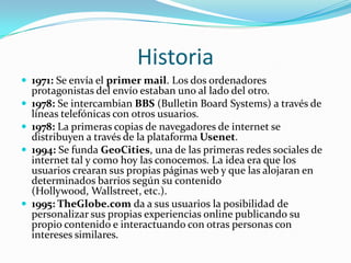 Historia1971: Se envía el primer mail. Los dos ordenadores protagonistas del envío estaban uno al lado del otro.1978: Se intercambian BBS (BulletinBoardSystems) a través de líneas telefónicas con otros usuarios.1978: La primeras copias de navegadores de internet se distribuyen a través de la plataforma Usenet.1994: Se funda GeoCities, una de las primeras redes sociales de internet tal y como hoy las conocemos. La idea era que los usuarios crearan sus propias páginas web y que las alojaran en determinados barrios según su contenido (Hollywood, Wallstreet, etc.).1995: TheGlobe.com da a sus usuarios la posibilidad de personalizar sus propias experiencias online publicando su propio contenido e interactuando con otras personas con intereses similares.