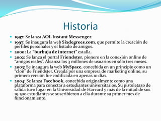 Historia1997: Se lanza AOL Instant Messenger.1997: Se inaugura la web Sixdegrees.com, que permite la creación de perfiles personales y el listado de amigos.2000: La “burbuja de internet” estalla.2002: Se lanza el portal Friendster, pionero en la conexión online de “amigos reales”. Alcanza los 3 millones de usuarios en sólo tres meses.2003: Se inaugura la web MySpace, concebida en un principio como un “clon” de Friendster. Creada por una empresa de marketing online, su primera versión fue codificada en apenas 10 días.2004: Se lanza Facebook, concebida originalmente como una plataforma para conectar a estudiantes universitarios. Su pistoletazo de salida tuvo lugar en la Universidad de Harvard y más de la mitad de sus 19.500 estudiantes se suscribieron a ella durante su primer mes de funcionamiento.