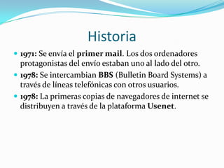 Historia1971: Se envía el primer mail. Los dos ordenadores protagonistas del envío estaban uno al lado del otro.1978: Se intercambian BBS (BulletinBoardSystems) a través de líneas telefónicas con otros usuarios.1978: La primeras copias de navegadores de internet se distribuyen a través de la plataforma Usenet.
