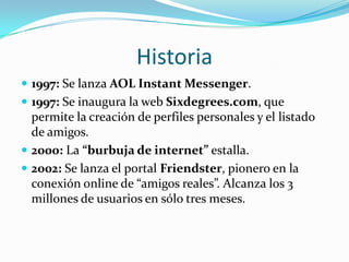 Historia1997: Se lanza AOL Instant Messenger.1997: Se inaugura la web Sixdegrees.com, que permite la creación de perfiles personales y el listado de amigos.2000: La “burbuja de internet” estalla.2002: Se lanza el portal Friendster, pionero en la conexión online de “amigos reales”. Alcanza los 3 millones de usuarios en sólo tres meses.