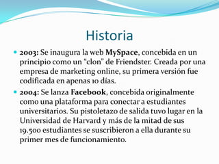 Historia2003: Se inaugura la web MySpace, concebida en un principio como un “clon” de Friendster. Creada por una empresa de marketing online, su primera versión fue codificada en apenas 10 días.2004: Se lanza Facebook, concebida originalmente como una plataforma para conectar a estudiantes universitarios. Su pistoletazo de salida tuvo lugar en la Universidad de Harvard y más de la mitad de sus 19.500 estudiantes se suscribieron a ella durante su primer mes de funcionamiento.