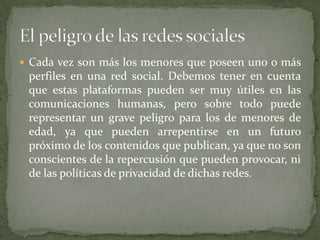 Cada vez son más los menores que poseen uno o más perfiles en una red social. Debemos tener en cuenta que estas plataformas pueden ser muy útiles en las comunicaciones humanas, pero sobre todo puede representar un grave peligro para los de menores de edad, ya que pueden arrepentirse en un futuro próximo de los contenidos que publican, ya que no son conscientes de la repercusión que pueden provocar, ni de las políticas de privacidad de dichas redes. El peligro de las redes sociales 