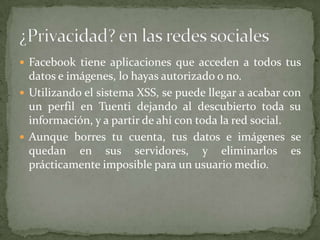 Facebook tiene aplicaciones que acceden a todos tus datos e imágenes, lo hayas autorizado o no. Utilizando el sistema XSS, se puede llegar a acabar con un perfil en Tuenti dejando al descubierto toda su información, y a partir de ahí con toda la red social. Aunque borres tu cuenta, tus datos e imágenes se quedan en sus servidores, y eliminarlos es prácticamente imposible para un usuario medio. ¿Privacidad? en las redes sociales