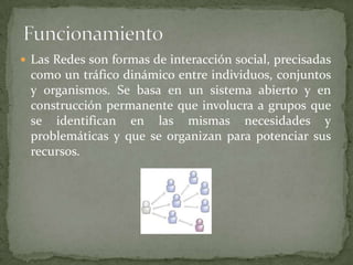 FuncionamientoLas Redes son formas de interacción social, precisadas como un tráfico dinámico entre individuos, conjuntos y organismos. Se basa en un sistema abierto y en construcción permanente que involucra a grupos que se identifican en las mismas necesidades y problemáticas y que se organizan para potenciar sus recursos.