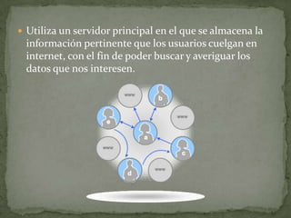 Utiliza un servidor principal en el que se almacena la información pertinente que los usuarios cuelgan en internet, con el fin de poder buscar y averiguar los datos que nos interesen. 