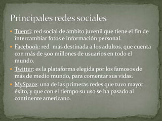 Tuenti: red social de ámbito juvenil que tiene el fin de intercambiar fotos e información personal.Facebook: red  más destinada a los adultos, que cuenta con más de 500 millones de usuarios en todo el mundo.Twitter: es la plataforma elegida por los famosos de más de medio mundo, para comentar sus vidas.MySpace: una de las primeras redes que tuvo mayor éxito, y que con el tiempo su uso se ha pasado al continente americano.   Principales redes sociales 