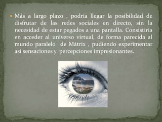 Más a largo plazo , podría llegar la posibilidad de disfrutar de las redes sociales en directo, sin la necesidad de estar pegados a una pantalla. Consistiría en acceder al universo virtual, de forma parecida al mundo paralelo  de Mátrix , pudiendo experimentar así sensaciones y  percepciones impresionantes. 