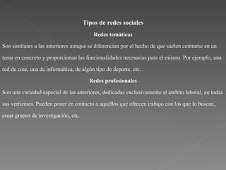 Tipos de redes sociales Redes temáticas Son similares a las anteriores aunque se diferencian por el hecho de que suelen centrarse en un tema en concreto y proporcionan las funcionalidades necesarias para el mismo. Por ejemplo, una red de cine, una de informática, de algún tipo de deporte, etc. Redes profesionales Son una variedad especial de las anteriores, dedicadas exclusivamente al ámbito laboral, en todas sus vertientes. Pueden poner en contacto a aquellos que ofrecen trabajo con los que lo buscan, crear grupos de investigación, etc. 